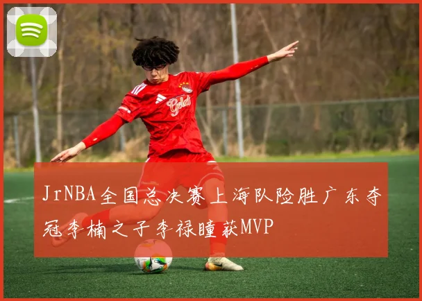 JrNBA全国总决赛上海队险胜广东夺冠李楠之子李禄瞳获MVP