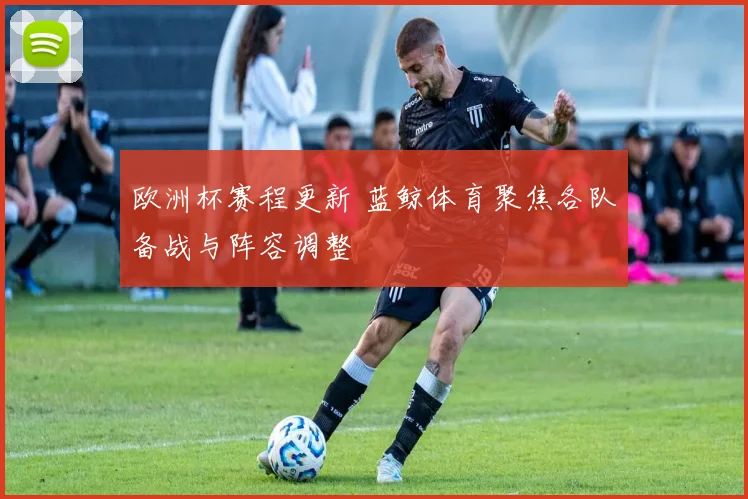 欧洲杯赛程更新 蓝鲸体育聚焦各队备战与阵容调整
