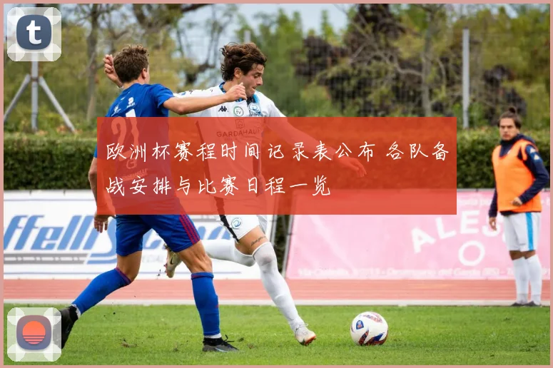 欧洲杯赛程时间记录表公布 各队备战安排与比赛日程一览
