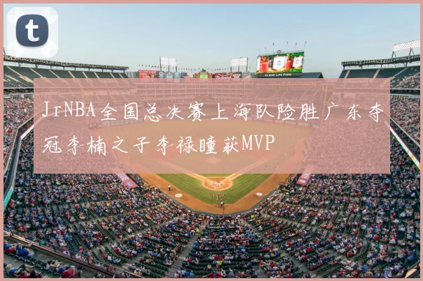 JrNBA全国总决赛上海队险胜广东夺冠李楠之子李禄瞳获MVP