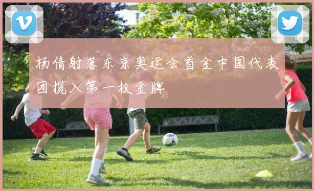 杨倩射落东京奥运会首金中国代表团揽入第一枚金牌