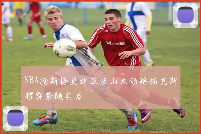 NBA抢断榜更新亚历山大领跑福克斯穆雷紧随其后