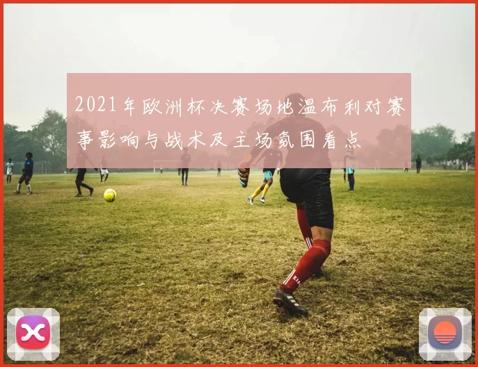 2021年欧洲杯决赛场地温布利对赛事影响与战术及主场氛围看点