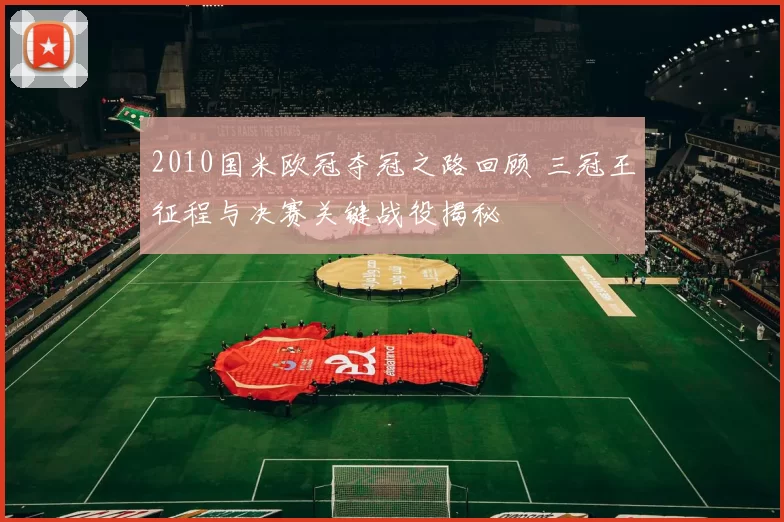 2010国米欧冠夺冠之路回顾 三冠王征程与决赛关键战役揭秘