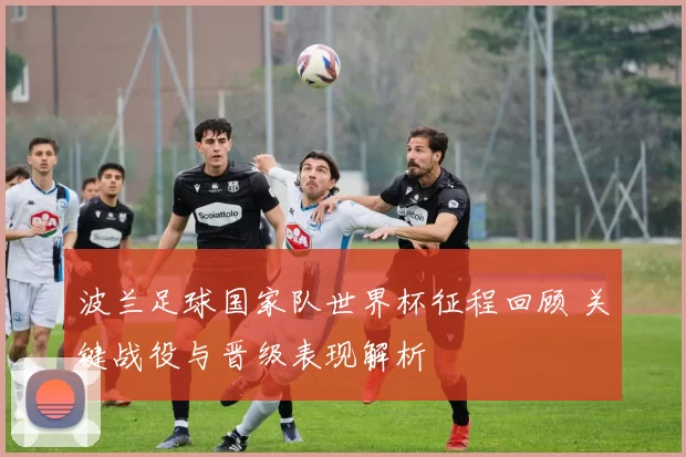 波兰足球国家队世界杯征程回顾 关键战役与晋级表现解析