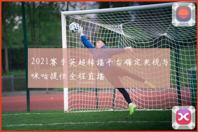 2021赛季英超转播平台确定央视与咪咕提供全程直播