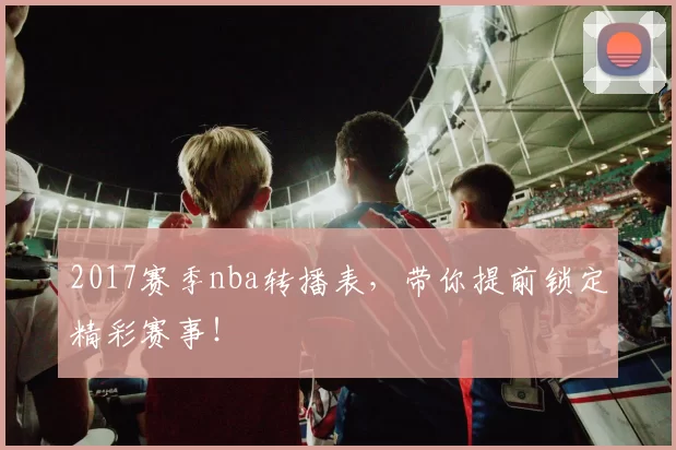 2017赛季nba转播表，带你提前锁定精彩赛事！