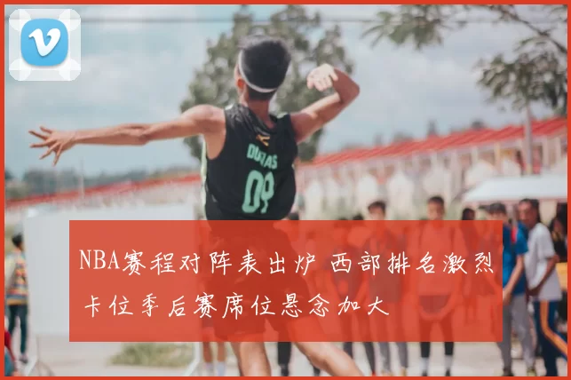 NBA赛程对阵表出炉 西部排名激烈卡位季后赛席位悬念加大