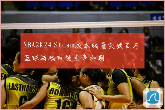 NBA2K24 Steam版本销量突破百万 篮球游戏市场竞争加剧