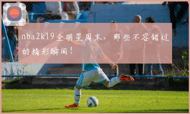 nba2k19全明星周末，那些不容错过的精彩瞬间！