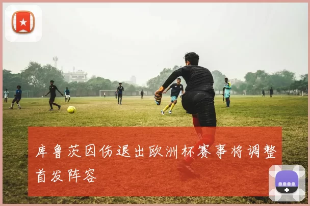 库鲁茨因伤退出欧洲杯赛事将调整首发阵容