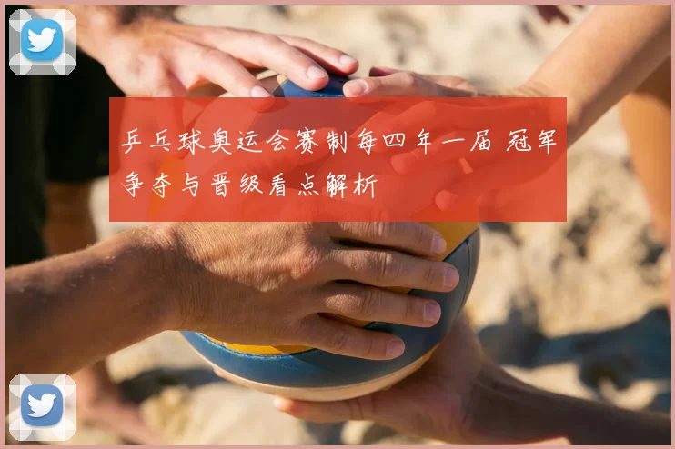 乒乓球奥运会赛制每四年一届 冠军争夺与晋级看点解析