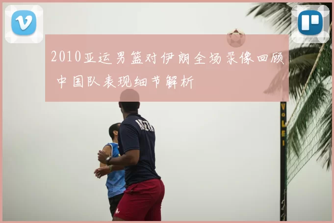 2010亚运男篮对伊朗全场录像回顾 中国队表现细节解析