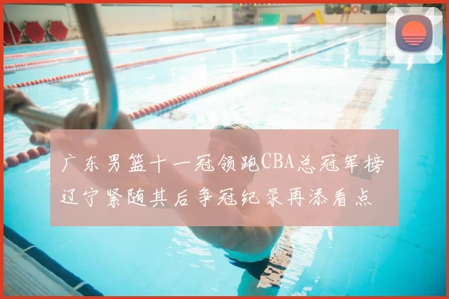 广东男篮十一冠领跑CBA总冠军榜 辽宁紧随其后争冠纪录再添看点