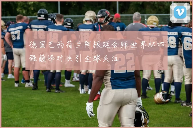 德国巴西荷兰阿根廷会师世界杯四强巅峰对决引全球关注