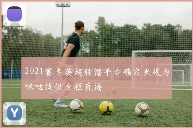 2021赛季英超转播平台确定央视与咪咕提供全程直播