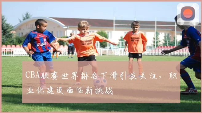 CBA联赛世界排名下滑引发关注，职业化建设面临新挑战