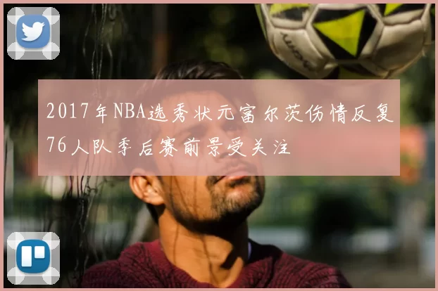 2017年NBA选秀状元富尔茨伤情反复76人队季后赛前景受关注