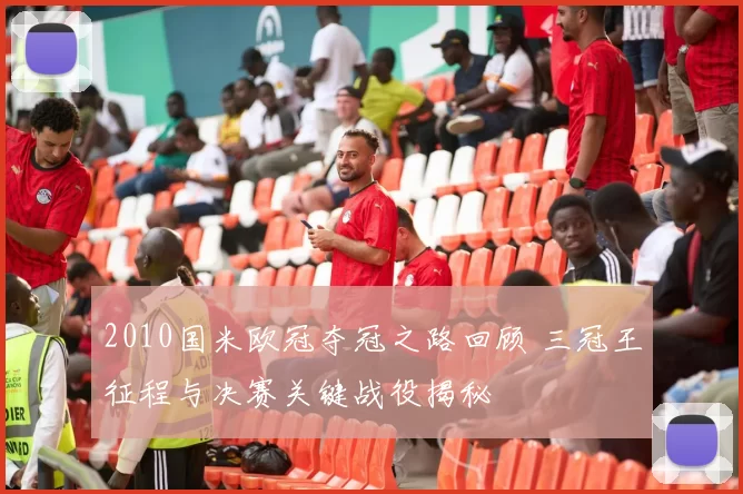 2010国米欧冠夺冠之路回顾 三冠王征程与决赛关键战役揭秘