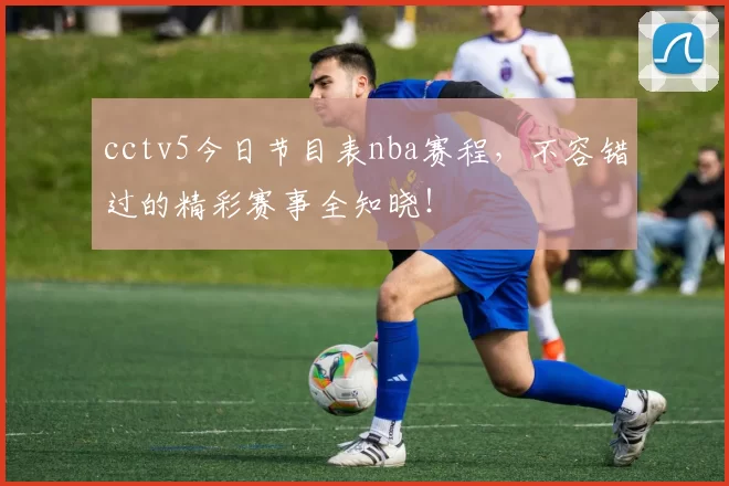 cctv5今日节目表nba赛程，不容错过的精彩赛事全知晓！