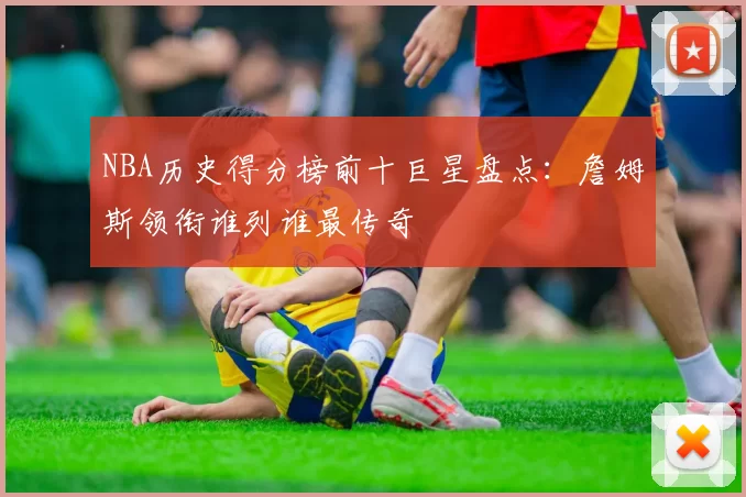 NBA历史得分榜前十巨星盘点：詹姆斯领衔谁列谁最传奇