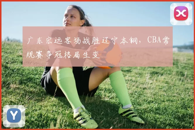 广东宏远客场战胜辽宁本钢，CBA常规赛争冠格局生变