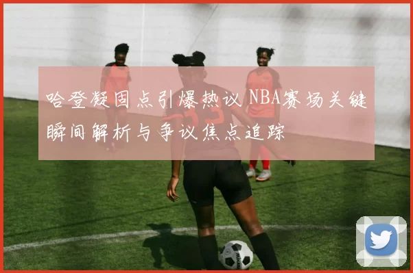 哈登凝固点引爆热议 NBA赛场关键瞬间解析与争议焦点追踪