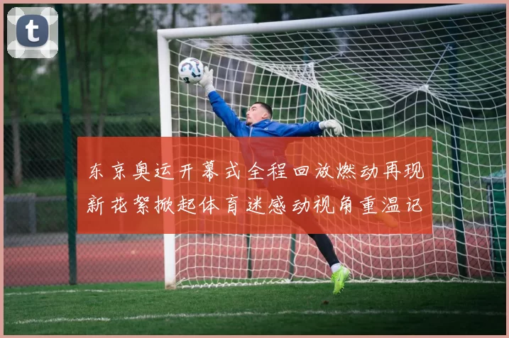 东京奥运开幕式全程回放燃动再现新花絮掀起体育迷感动视角重温记