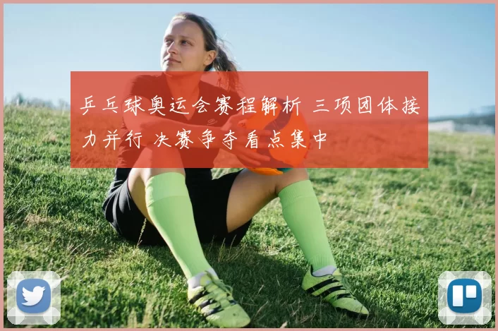 乒乓球奥运会赛程解析 三项团体接力并行 决赛争夺看点集中