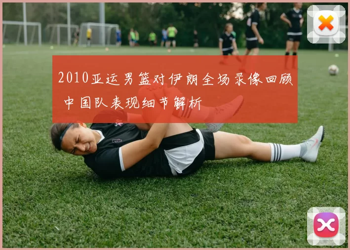 2010亚运男篮对伊朗全场录像回顾 中国队表现细节解析