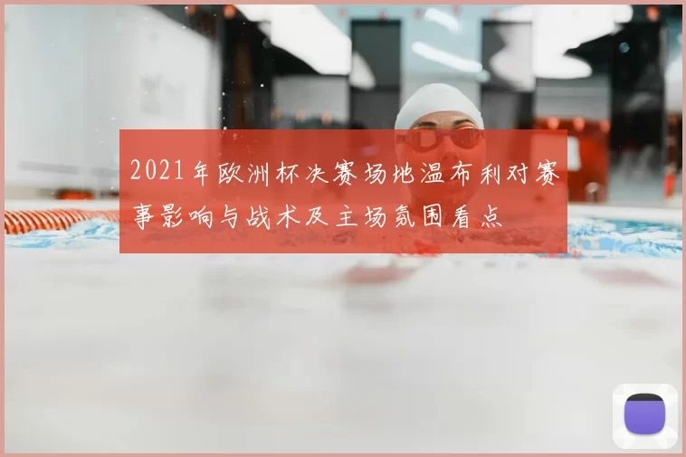 2021年欧洲杯决赛场地温布利对赛事影响与战术及主场氛围看点