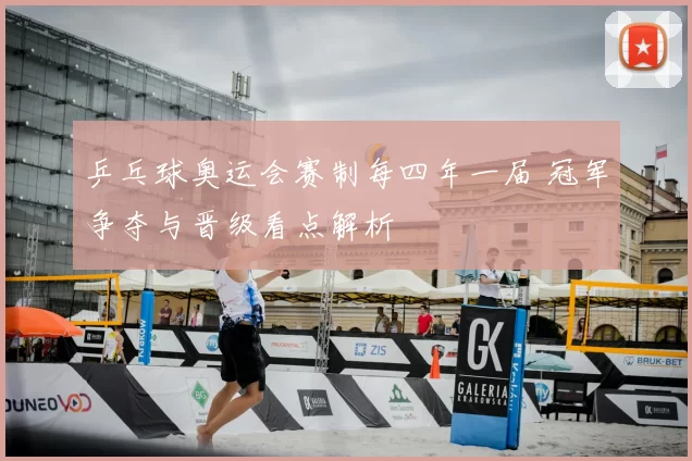 乒乓球奥运会赛制每四年一届 冠军争夺与晋级看点解析