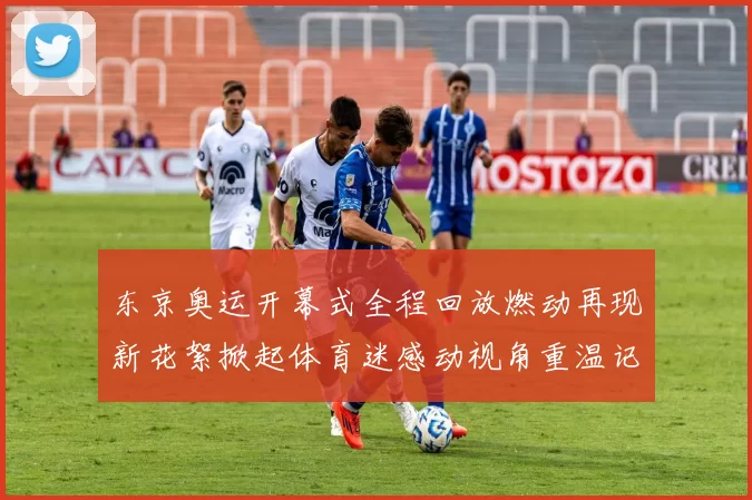 东京奥运开幕式全程回放燃动再现新花絮掀起体育迷感动视角重温记