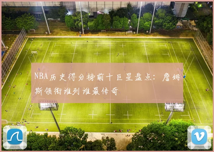 NBA历史得分榜前十巨星盘点：詹姆斯领衔谁列谁最传奇