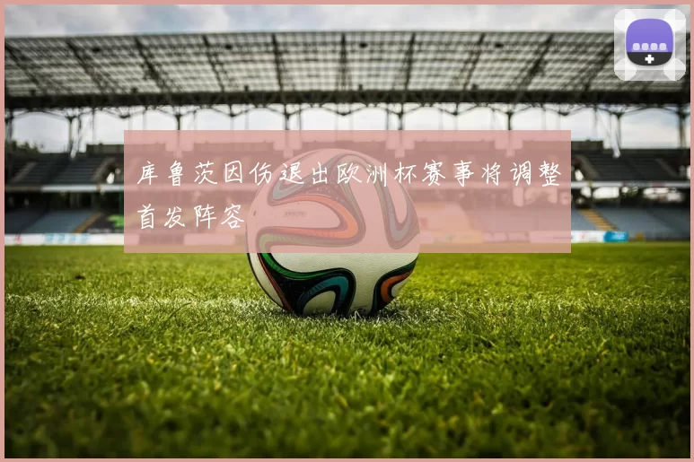 库鲁茨因伤退出欧洲杯赛事将调整首发阵容
