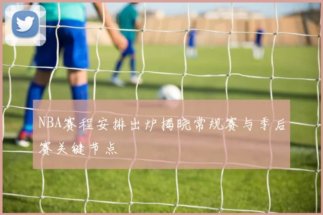 NBA赛程安排出炉揭晓常规赛与季后赛关键节点