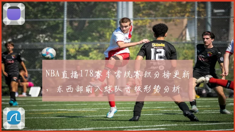 NBA直播178赛季常规赛积分榜更新，东西部前八球队晋级形势分析