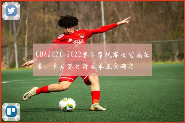 CBA2021-2022赛季常规赛收官战落幕，季后赛对阵名单正式确定