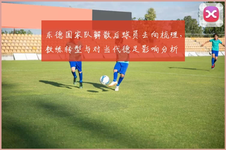 东德国家队解散后球员去向梳理，教练转型与对当代德足影响分析