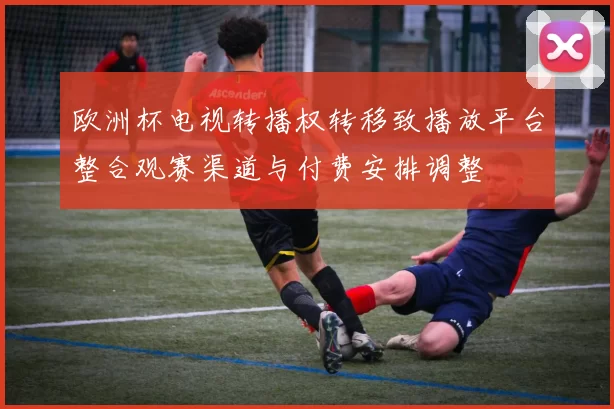 欧洲杯电视转播权转移致播放平台整合观赛渠道与付费安排调整
