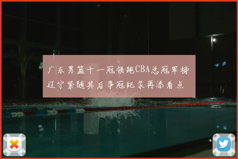 广东男篮十一冠领跑CBA总冠军榜 辽宁紧随其后争冠纪录再添看点