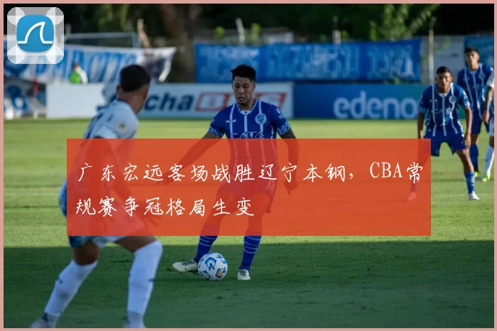 广东宏远客场战胜辽宁本钢，CBA常规赛争冠格局生变