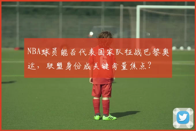 NBA球员能否代表国家队征战巴黎奥运，联盟身份成关键考量焦点？