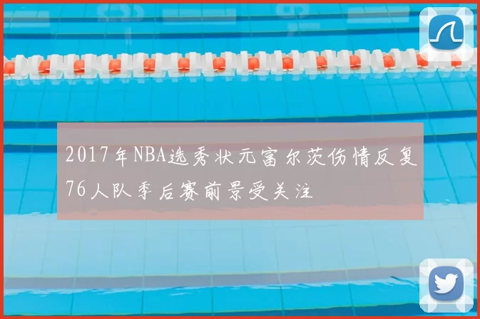 2017年NBA选秀状元富尔茨伤情反复76人队季后赛前景受关注