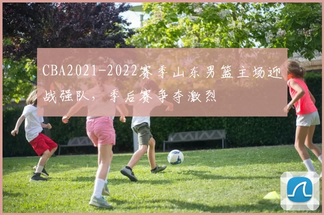 CBA2021-2022赛季山东男篮主场迎战强队，季后赛争夺激烈