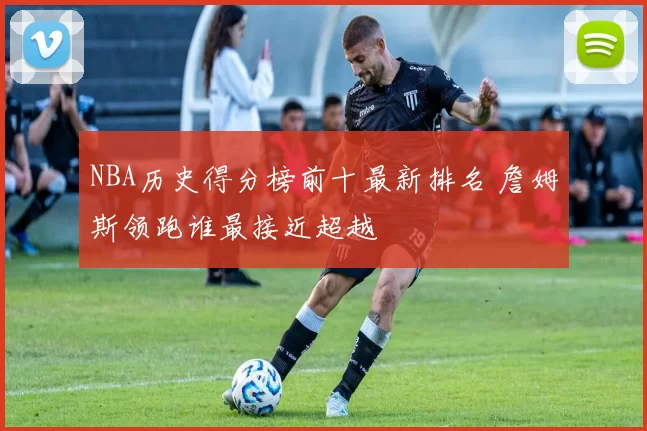 NBA历史得分榜前十最新排名 詹姆斯领跑谁最接近超越