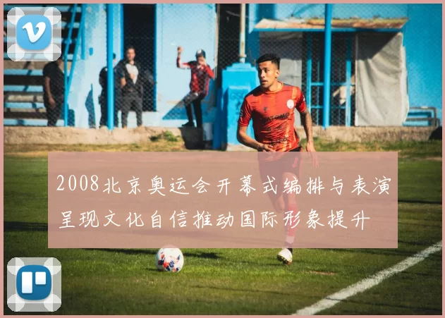 2008北京奥运会开幕式编排与表演呈现文化自信推动国际形象提升