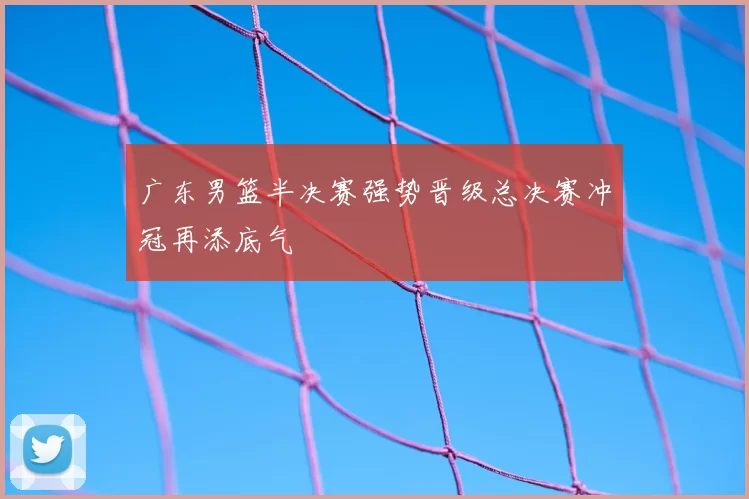 广东男篮半决赛强势晋级总决赛冲冠再添底气