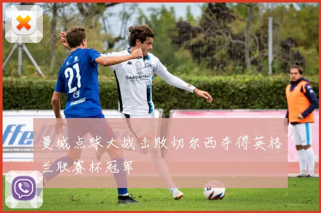 曼城点球大战击败切尔西夺得英格兰联赛杯冠军