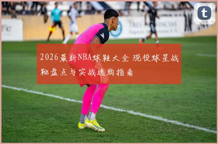 2026最新NBA球鞋大全 现役球星战靴盘点与实战选购指南